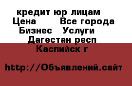 кредит юр лицам  › Цена ­ 0 - Все города Бизнес » Услуги   . Дагестан респ.,Каспийск г.